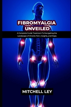 FIBROMYALGIA UNVEILED: A Complete Guide Treatment To Navigating the Landscape of Chronic Pain, Insights, and Hope.