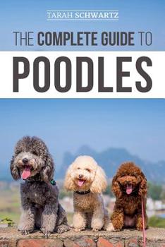 The Complete Guide to Poodles: Standard, Miniature, or Toy - Learn Everything You Need to Know to Successfully Raise Your Poodle From Puppy to Old Age