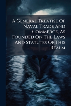 A General Treatise Of Naval Trade And Commerce, As Founded On The Laws And Statutes Of This Realm: In Which Those Relating To His Majesty's Customs, ... Privateers, Prizes, Convoys, Cruizers, &c....