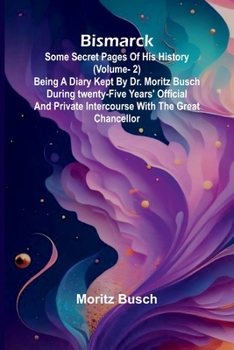 Bismarck: some secret pages of his history (Vol. 2). Being a diary kept by Dr. Moritz Busch during twenty-five years' official and private intercourse with the great Chancellor