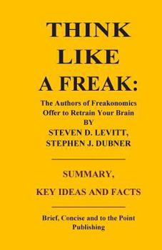 THINK LIKE A FREAK: THE AUTHORS OF FREAKONOMICS OFFER TO RETRAIN YOUR BRAIN BY STEVEN D. LEVITT AND STEPHEN J. DUBNER - SUMMARY, KEY IDEAS AND FACTS
