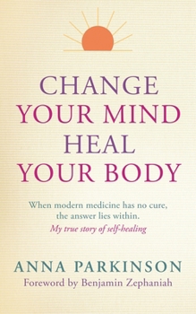 Change Your Mind, Heal Your Body: When Modern Medicine Has No Cure The Answer Lies Within. My True Story of Self- Healing