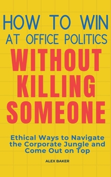 How to Win at Office Politics Without Killing Someone: Ethical Ways to Navigate the Corporate Jungle and Come Out on Top