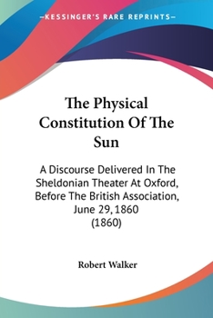 The Physical Constitution Of The Sun: A Discourse Delivered In The Sheldonian Theater At Oxford, Before The British Association, June 29, 1860