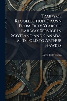 Trains of Recollection Drawn From Fifty Years of Railway Service in Scotland and Canada, and Told to Arthur Hawkes