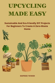 UPCYCLING MADE EASY: Sustainable and Eco-Friendly DIY Projects For Beginners To Create A Zero-Waste Home