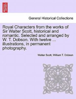 Royal Characters from the works of Sir Walter Scott, historical and romantic. Selected and arranged by W. T. Dobson. With twelve ... illustrations, in permanent photography.