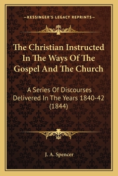 The Christian Instructed In The Ways Of The Gospel And The Church: A Series Of Discourses Delivered In The Years 1840-42