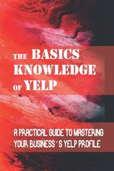 Paperback The Basics Knowledge Of Yelp: A Practical Guide To Mastering Your Business's Yelp Profile: Mastering Yelp Book