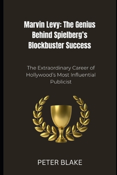 Marvin Levy: The Genius Behind Spielberg’s Blockbuster Success: The Extraordinary Career of Hollywood’s Most Influential Publicist