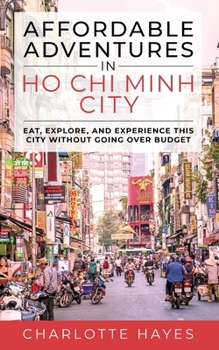 Affordable Adventures in Ho Chi Minh City: Eat, Explore, and Experience this City Without Going Over Budget: Eat, Explore, and Experience this City Without Going Over Budget