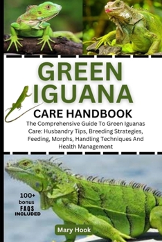 GREEN IGUANA CARE HANDBOOK: The Comprehensive Guide To Green Iguanas Care: Husbandry Tips, Breeding Strategies, Feeding, Morphs, Handling Techniques And Health Management