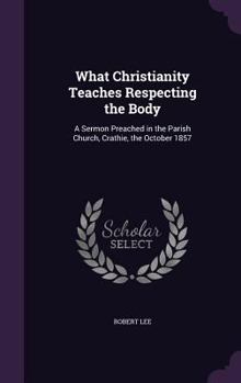 Hardcover What Christianity Teaches Respecting the Body: A Sermon Preached in the Parish Church, Crathie, the October 1857 Book