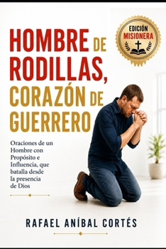 Hombre de Rodillas, Corazón de Guerrero: Oraciones de un Hombre con Propósito e Influencia que batalla desde la presencia de Dios (Edición Misionera) (Spanish Edition)