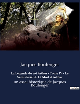 La Légende du roi Arthur - Tome IV - Le Saint-Graal & La Mort d'Arthur: un essai historique de Jacques Boulenger