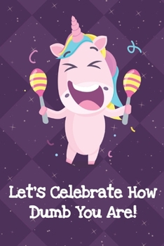 Lets Celebrate How Dumb You Are: Fun and Humor Inspired Unicorn Notebook and Journal with Lined Pages for Creative Writing and Sketching