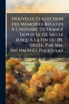 Nouvelle Collection Des Memoires Relatifs A L'Histoire de France Depuis Le 13e Siecle Jusqu'a La Fin Du 18e Siecle, Par MM. Michaud Et Poujoulat...