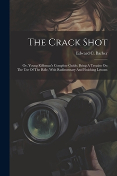 The Crack Shot: Or, Young Rifleman's Complete Guide: Being a Treatise on the Use of the Rifle, with Rudimentary and Finishing Lessons
