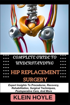 COMPLETE GUIDE TO UNDERSTANDING HIP REPLACEMENT SURGERY: Expert Insights To Procedures, Recovery, Rehabilitation, Surgical Techniques, Postoperative Care, And More