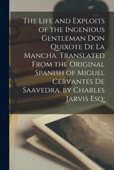 The Life and Exploits of the Ingenious Gentleman Don Quixote De La Mancha. Translated From the Original Spanish of Miguel Cervantes De Saavedra. by Charles Jarvis Esq;