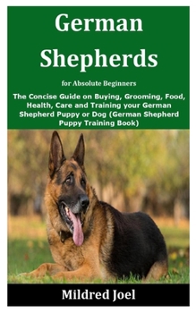 German Shepherds for Absolute Beginners: The Concise Guide on Buying, Grooming, Food, Health, Care and Training your German Shepherd Puppy or Dog (German Shepherd Puppy Training Book)
