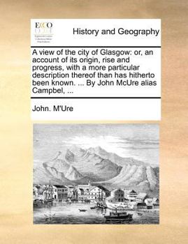 A View of the City of Glasgow, or, An Account of its Origin, Rise and Progress, with a More Particular Description thereof than has Hitherto been Known