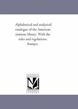 Alphabetical and Analytical Catalogue of the American Institute Library. with the Rules and Regulations. Andc.