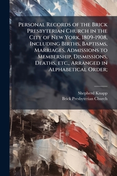 Personal Records of the Brick Presbyterian Church in the City of New York, 1809-1908, Including Births, Baptisms, Marriages, Admissions to Membership, Dismissions, Deaths, Etc., Arranged in Alphabetic