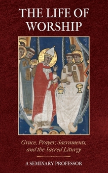 The Life of Worship: Grace, Prayer, Sacraments, and the Sacred Liturgy