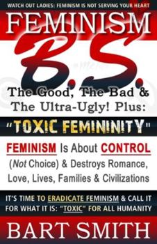 Paperback FEMINISM B.S. (The Good, The Bad & The Ultra-Ugly!) + "TOXIC FEMININITY": FEMINISM Is About CONTROL (Not Choice) & Destroys Romance, Love-lives, Famil Book