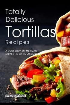 Paperback Totally Delicious Tortillas Recipes: A Cookbook of Mexican Dishes - SO Much More! Book