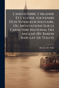 L'Angleterre, l'Irlande Et l'�cosse, Souvenirs d'Un Voyageur Solitaire, Ou, M�ditations Sur Le Caract�re National Des Anglais [by Baron Barclay de Tolly].