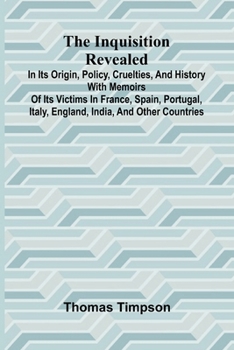 The Inquisition Revealed: In Its Origin, Policy, Cruelties, And History, With Memoirs Of Its Victims In France, Spain, Portugal, Italy, England, India