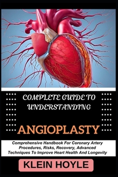 COMPLETE GUIDE TO UNDERSTANDING ANGIOPLASTY: Comprehensive Handbook For Coronary Artery Procedures, Risks, Recovery, Advanced Techniques To Improve Heart Health And Longevity