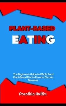 Plant-Based Eating: The Beginner's Guide to Whole Food Plant-Based Diet to Reverse Chronic Diseases