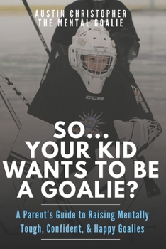 So...Your Kid Wants To Be A Goalie?: A Parent’s Guide to Raising Mentally Tough, Confident, and Happy Goalies