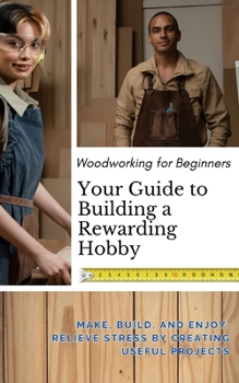 Woodworking for Beginners: Your Guide to Building a Rewarding Hobby: Make, Build, and Enjoy: Relieve Stress by Creating Useful Projects