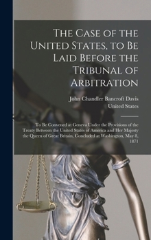 Hardcover The Case of the United States, to Be Laid Before the Tribunal of Arbitration: To Be Convened at Geneva Under the Provisions of the Treaty Between the Book