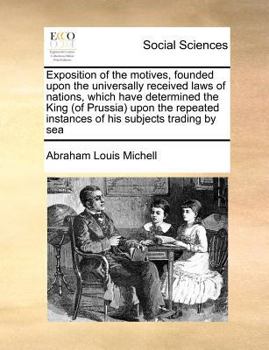 Exposition of the motives, founded upon the universally received laws of nations, which have determined the King (of Prussia) upon the repeated instances of his subjects trading by sea
