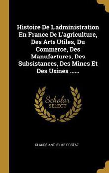 Hardcover Histoire De L'administration En France De L'agriculture, Des Arts Utiles, Du Commerce, Des Manufactures, Des Subsistances, Des Mines Et Des Usines ... [French] Book