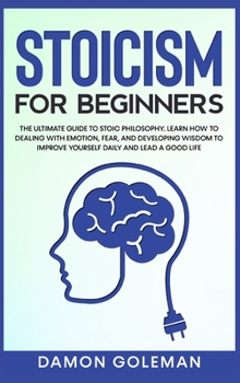 Stoicism for Beginners: The Ultimate Guide to Stoic Philosophy. Learn how to Dealing with Emotion, Fear, and Developing Wisdom to Improve Yourself Daily and Lead a Good Life.