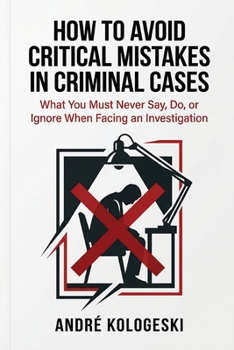 How to Avoid Critical Mistakes in Criminal Cases: What You Must Never Say, Do, or Ignore When Facing an Investigation