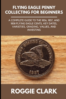 Flying Eagle Penny Collecting for Beginners: A Complete Guide to the 1856, 1857, and 1858 Flying Eagle Cents, Key Dates, Varieties, Grading, Values, and Investing