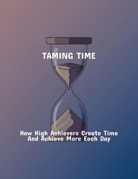 Taming Time: How High Achievers Create Time And Achieve More Each Day