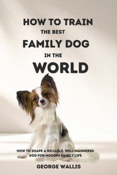 How to Train the Best Family Dog in the World: How to Shape a Reliable, Well-Mannered Dog for Modern Family Life