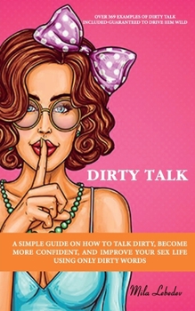 DIRTY TALK: A SIMPLE GUIDE ON HOW TO TALK DIRTY, BECOME MORE CONFIDENT, AND IMPROVE YOUR SEX LIFE USING ONLY DIRTY WORDS: