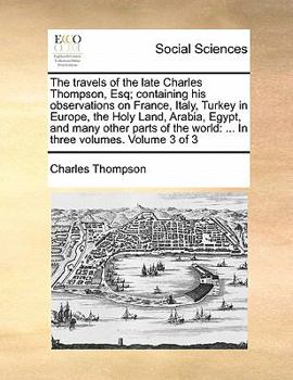 The travels of the late Charles Thompson, Esq; containing his observations on France, Italy, Turkey in Europe, the Holy Land, Arabia, Egypt, and many other parts of the world Volume 3 of 3
