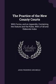 Paperback The Practice of the New County Courts: With Forms, and an Appendix, Containing the Statute and the Rules, With a Full and Elaborate Index Book
