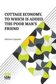 Cottage Economy, To Which Is Added The Poor Man s Friend: Information Relative To The Brewing Of Beer, Making Of Bread, Keeping Of Cows, Pigs, Bees, ... s Family; To Which Are Added, Instructi
