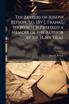 The Letters of Joseph Ritson, Ed. [By J. Frank]. to Which Is Prefixed a Memoir of the Author by Sir H. Nicolas